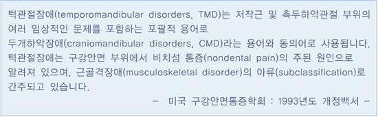 턱관절장애는 저작근 및 측두하악관절 부위의 여러 임상적인 문제를 포함하는 포괄적 용어로 두개하악장애라는 용어와 동의어로 사용됩니다. 턱관절장애는 구강안면 부위에서 비치성 통증의 주된 원인으로 알려져 있으며, 근골격장애로 간주되고 있습니다. 미국 구강안면통증학회: 1993년도 개정백서